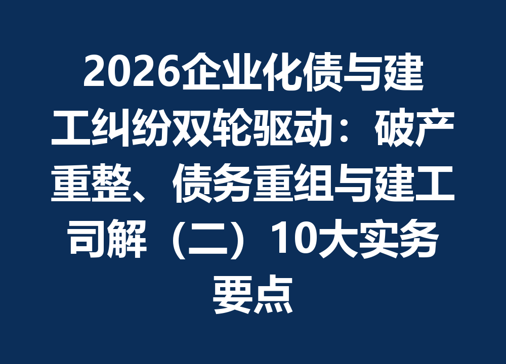 2026企业化债与建工纠纷双轮驱动：破产重整、债务重组与建工司解（二）10大实务